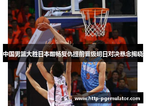 中国男篮大胜日本酣畅复仇提前晋级明日对决悬念揭晓
