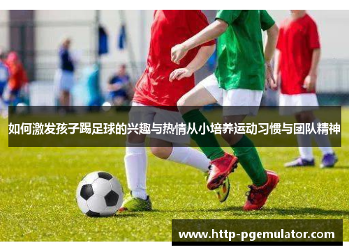如何激发孩子踢足球的兴趣与热情从小培养运动习惯与团队精神