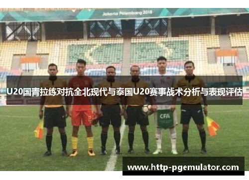 U20国青拉练对抗全北现代与泰国U20赛事战术分析与表现评估
