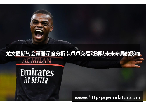 尤文图斯转会策略深度分析卡卢卢交易对球队未来布局的影响
