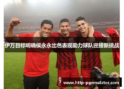 伊万目标明确侯永永出色表现助力球队迎接新挑战