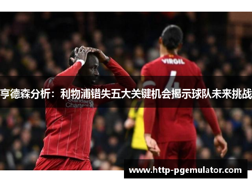 亨德森分析：利物浦错失五大关键机会揭示球队未来挑战