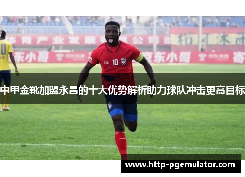 中甲金靴加盟永昌的十大优势解析助力球队冲击更高目标