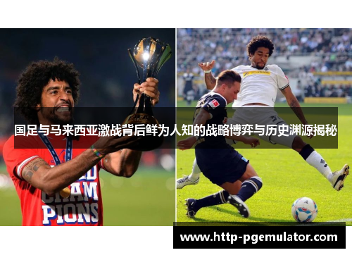 国足与马来西亚激战背后鲜为人知的战略博弈与历史渊源揭秘