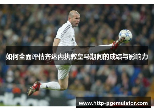 如何全面评估齐达内执教皇马期间的成绩与影响力