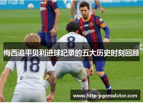 梅西追平贝利进球纪录的五大历史时刻回顾