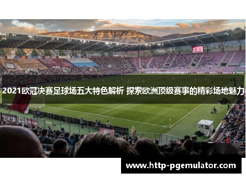 2021欧冠决赛足球场五大特色解析 探索欧洲顶级赛事的精彩场地魅力