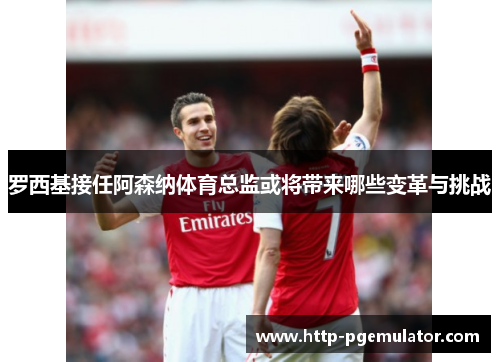 罗西基接任阿森纳体育总监或将带来哪些变革与挑战