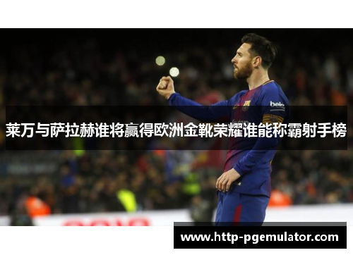 莱万与萨拉赫谁将赢得欧洲金靴荣耀谁能称霸射手榜
