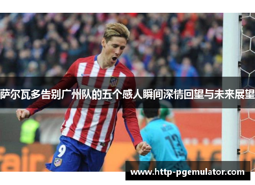 萨尔瓦多告别广州队的五个感人瞬间深情回望与未来展望