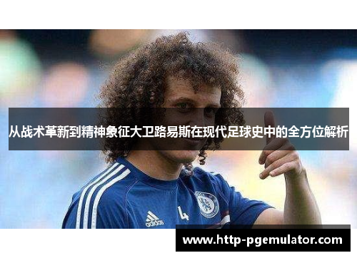 从战术革新到精神象征大卫路易斯在现代足球史中的全方位解析