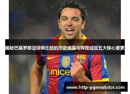 揭秘巴塞罗那足球俱乐部的历史底蕴与辉煌成就五大核心要素