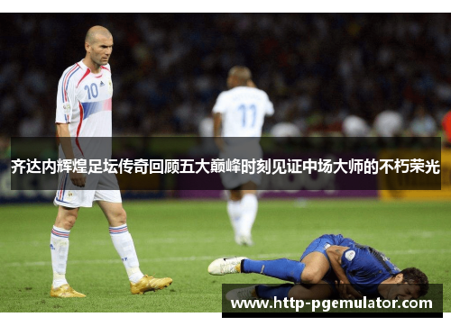 齐达内辉煌足坛传奇回顾五大巅峰时刻见证中场大师的不朽荣光