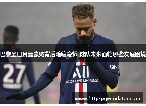 巴黎圣日耳曼豪购背后暗藏隐忧 球队未来面临哪些发展困境