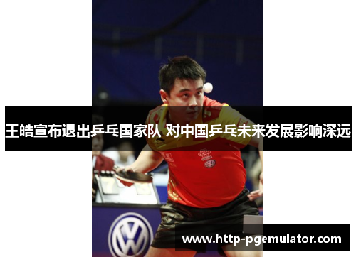 王皓宣布退出乒乓国家队 对中国乒乓未来发展影响深远