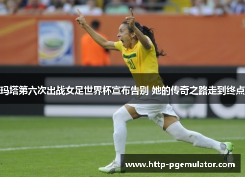 玛塔第六次出战女足世界杯宣布告别 她的传奇之路走到终点