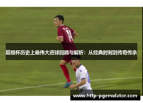超级杯历史上最伟大进球回顾与解析:从经典时刻到传奇传承 超级杯历史上最伟大进球回顾与解析:从经典时刻到传奇传承