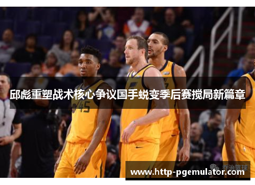 邱彪重塑战术核心争议国手蜕变季后赛搅局新篇章 邱彪重塑战术核心争议国手蜕变季后赛搅局新篇章