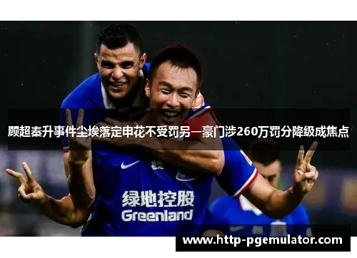 顾超秦升事件尘埃落定申花不受罚另一豪门涉260万罚分降级成焦点 顾超秦升事件尘埃落定申花不受罚另一豪门涉260万罚分降级成焦点