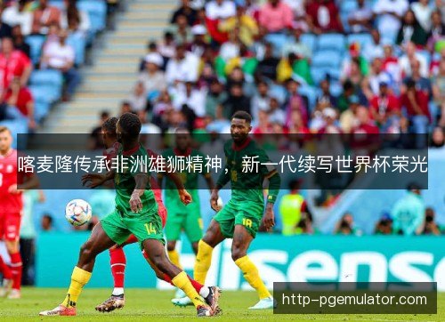 喀麦隆传承非洲雄狮精神，新一代续写世界杯荣光