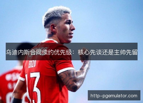 乌迪内斯合同续约优先级：核心先谈还是主帅先留